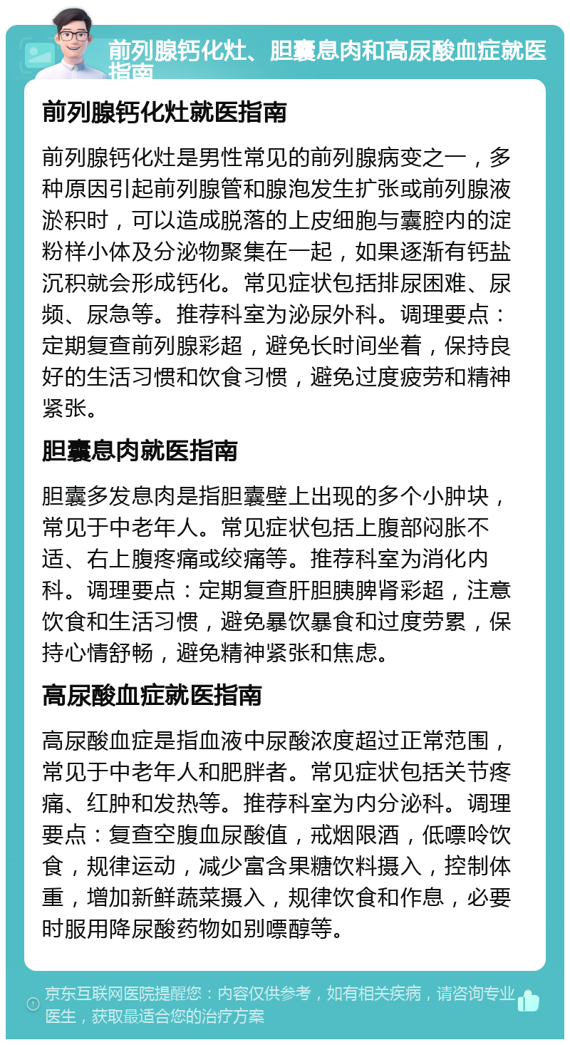 前列腺钙化灶、胆囊息肉和高尿酸血症就医指南 前列腺钙化灶就医指南 前列腺钙化灶是男性常见的前列腺病变之一，多种原因引起前列腺管和腺泡发生扩张或前列腺液淤积时，可以造成脱落的上皮细胞与囊腔内的淀粉样小体及分泌物聚集在一起，如果逐渐有钙盐沉积就会形成钙化。常见症状包括排尿困难、尿频、尿急等。推荐科室为泌尿外科。调理要点：定期复查前列腺彩超，避免长时间坐着，保持良好的生活习惯和饮食习惯，避免过度疲劳和精神紧张。 胆囊息肉就医指南 胆囊多发息肉是指胆囊壁上出现的多个小肿块，常见于中老年人。常见症状包括上腹部闷胀不适、右上腹疼痛或绞痛等。推荐科室为消化内科。调理要点：定期复查肝胆胰脾肾彩超，注意饮食和生活习惯，避免暴饮暴食和过度劳累，保持心情舒畅，避免精神紧张和焦虑。 高尿酸血症就医指南 高尿酸血症是指血液中尿酸浓度超过正常范围，常见于中老年人和肥胖者。常见症状包括关节疼痛、红肿和发热等。推荐科室为内分泌科。调理要点：复查空腹血尿酸值，戒烟限酒，低嘌呤饮食，规律运动，减少富含果糖饮料摄入，控制体重，增加新鲜蔬菜摄入，规律饮食和作息，必要时服用降尿酸药物如别嘌醇等。