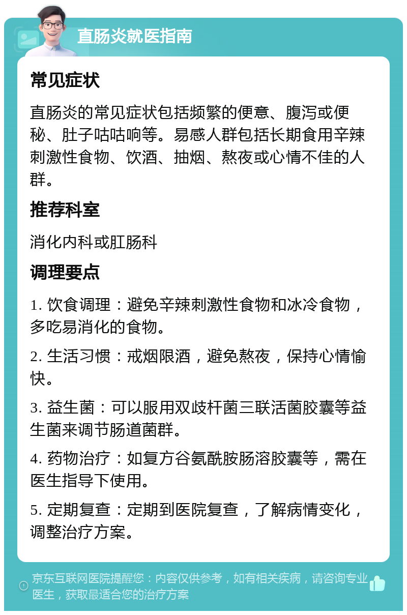 直肠炎就医指南 常见症状 直肠炎的常见症状包括频繁的便意、腹泻或便秘、肚子咕咕响等。易感人群包括长期食用辛辣刺激性食物、饮酒、抽烟、熬夜或心情不佳的人群。 推荐科室 消化内科或肛肠科 调理要点 1. 饮食调理：避免辛辣刺激性食物和冰冷食物，多吃易消化的食物。 2. 生活习惯：戒烟限酒，避免熬夜，保持心情愉快。 3. 益生菌：可以服用双歧杆菌三联活菌胶囊等益生菌来调节肠道菌群。 4. 药物治疗：如复方谷氨酰胺肠溶胶囊等，需在医生指导下使用。 5. 定期复查：定期到医院复查，了解病情变化，调整治疗方案。