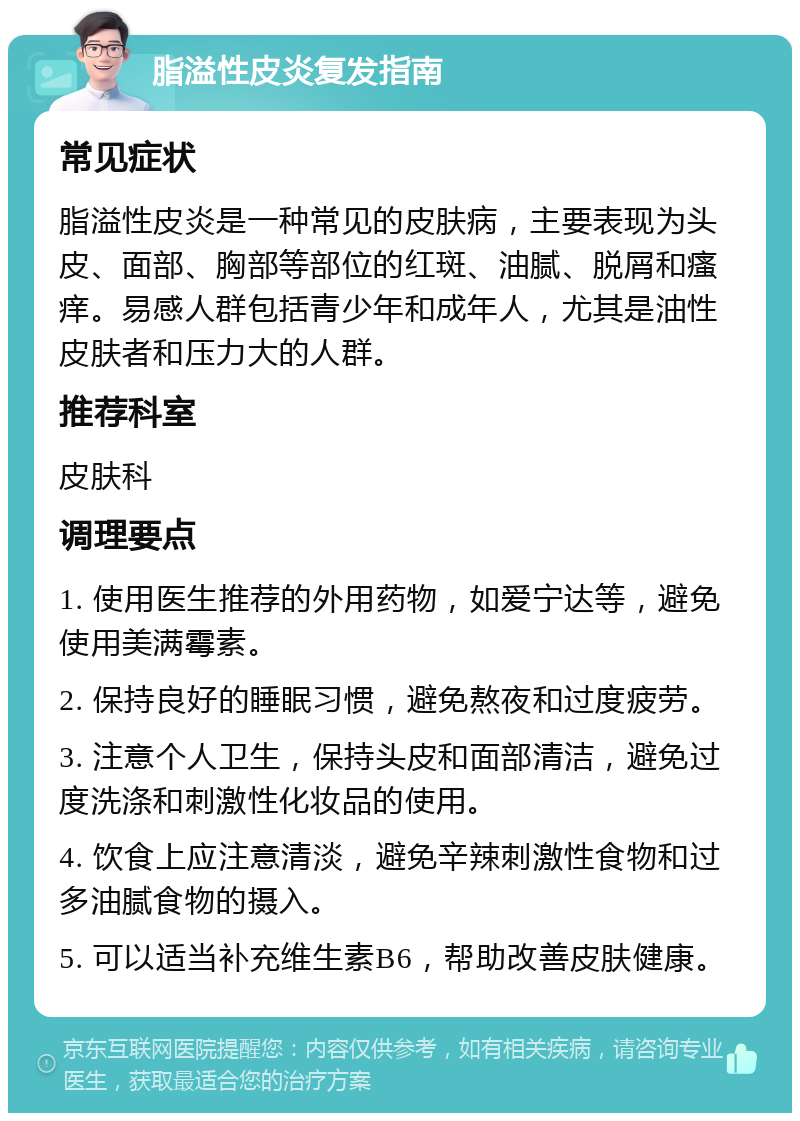 脂溢性皮炎复发指南 常见症状 脂溢性皮炎是一种常见的皮肤病，主要表现为头皮、面部、胸部等部位的红斑、油腻、脱屑和瘙痒。易感人群包括青少年和成年人，尤其是油性皮肤者和压力大的人群。 推荐科室 皮肤科 调理要点 1. 使用医生推荐的外用药物，如爱宁达等，避免使用美满霉素。 2. 保持良好的睡眠习惯，避免熬夜和过度疲劳。 3. 注意个人卫生，保持头皮和面部清洁，避免过度洗涤和刺激性化妆品的使用。 4. 饮食上应注意清淡，避免辛辣刺激性食物和过多油腻食物的摄入。 5. 可以适当补充维生素B6，帮助改善皮肤健康。