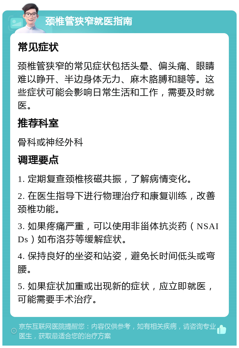 颈椎管狭窄就医指南 常见症状 颈椎管狭窄的常见症状包括头晕、偏头痛、眼睛难以睁开、半边身体无力、麻木胳膊和腿等。这些症状可能会影响日常生活和工作，需要及时就医。 推荐科室 骨科或神经外科 调理要点 1. 定期复查颈椎核磁共振，了解病情变化。 2. 在医生指导下进行物理治疗和康复训练，改善颈椎功能。 3. 如果疼痛严重，可以使用非甾体抗炎药（NSAIDs）如布洛芬等缓解症状。 4. 保持良好的坐姿和站姿，避免长时间低头或弯腰。 5. 如果症状加重或出现新的症状，应立即就医，可能需要手术治疗。