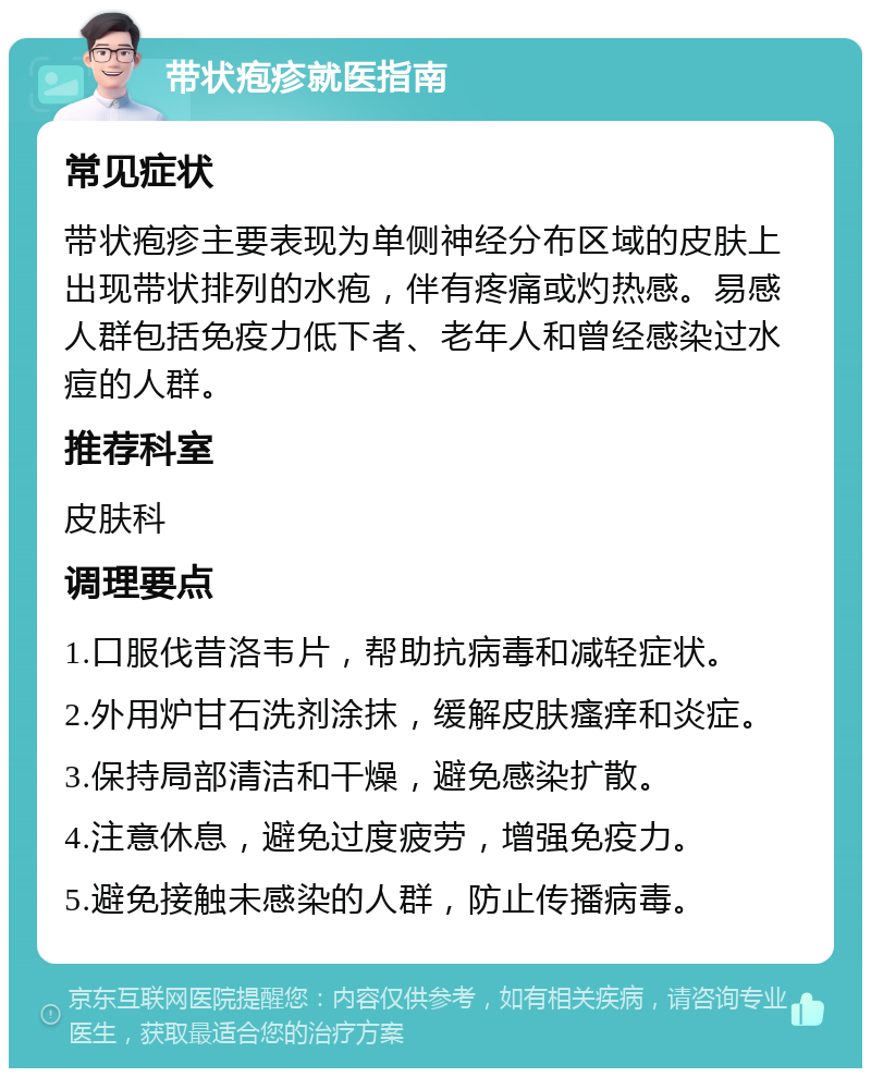 带状疱疹就医指南 常见症状 带状疱疹主要表现为单侧神经分布区域的皮肤上出现带状排列的水疱，伴有疼痛或灼热感。易感人群包括免疫力低下者、老年人和曾经感染过水痘的人群。 推荐科室 皮肤科 调理要点 1.口服伐昔洛韦片，帮助抗病毒和减轻症状。 2.外用炉甘石洗剂涂抹，缓解皮肤瘙痒和炎症。 3.保持局部清洁和干燥，避免感染扩散。 4.注意休息，避免过度疲劳，增强免疫力。 5.避免接触未感染的人群，防止传播病毒。