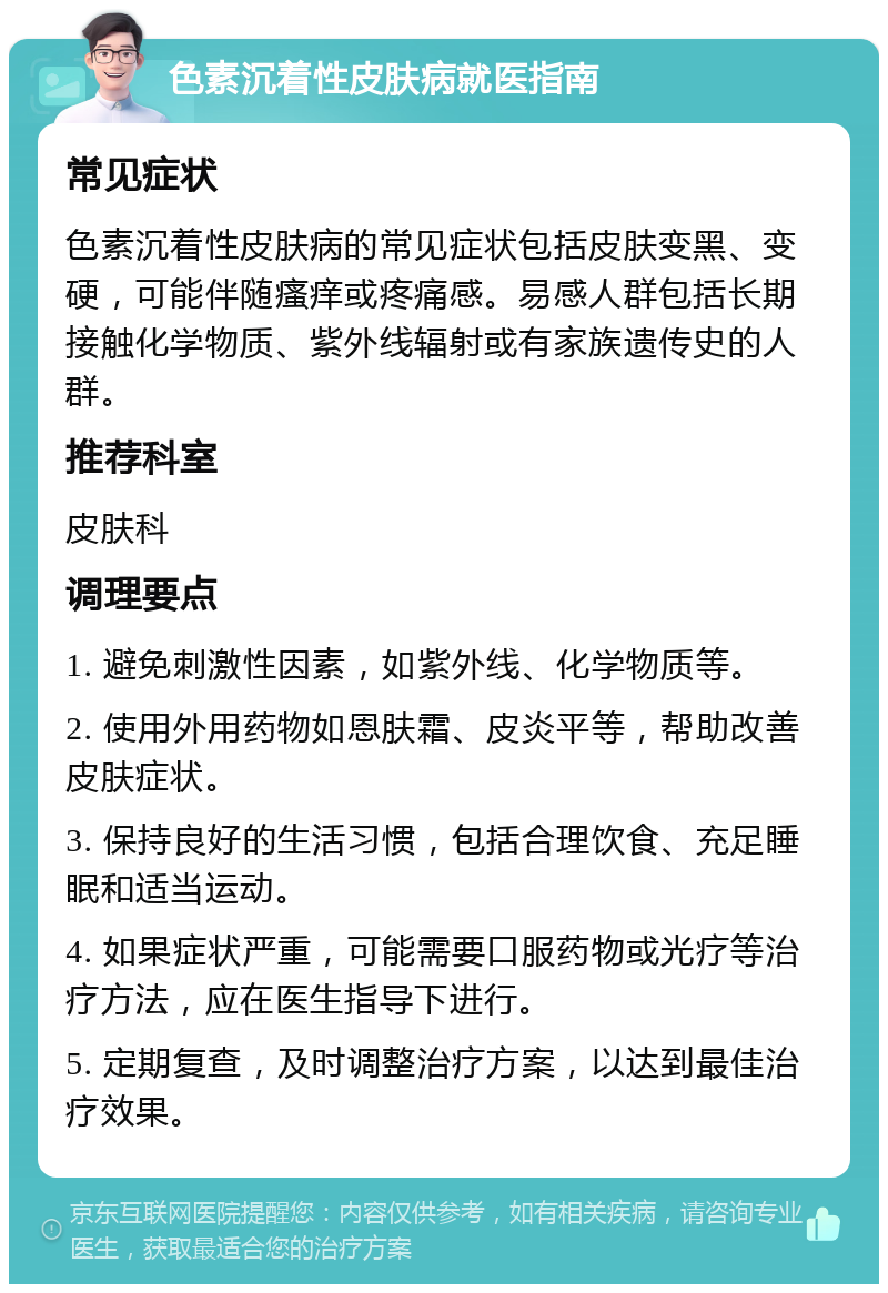 色素沉着性皮肤病就医指南 常见症状 色素沉着性皮肤病的常见症状包括皮肤变黑、变硬，可能伴随瘙痒或疼痛感。易感人群包括长期接触化学物质、紫外线辐射或有家族遗传史的人群。 推荐科室 皮肤科 调理要点 1. 避免刺激性因素，如紫外线、化学物质等。 2. 使用外用药物如恩肤霜、皮炎平等，帮助改善皮肤症状。 3. 保持良好的生活习惯，包括合理饮食、充足睡眠和适当运动。 4. 如果症状严重，可能需要口服药物或光疗等治疗方法，应在医生指导下进行。 5. 定期复查，及时调整治疗方案，以达到最佳治疗效果。