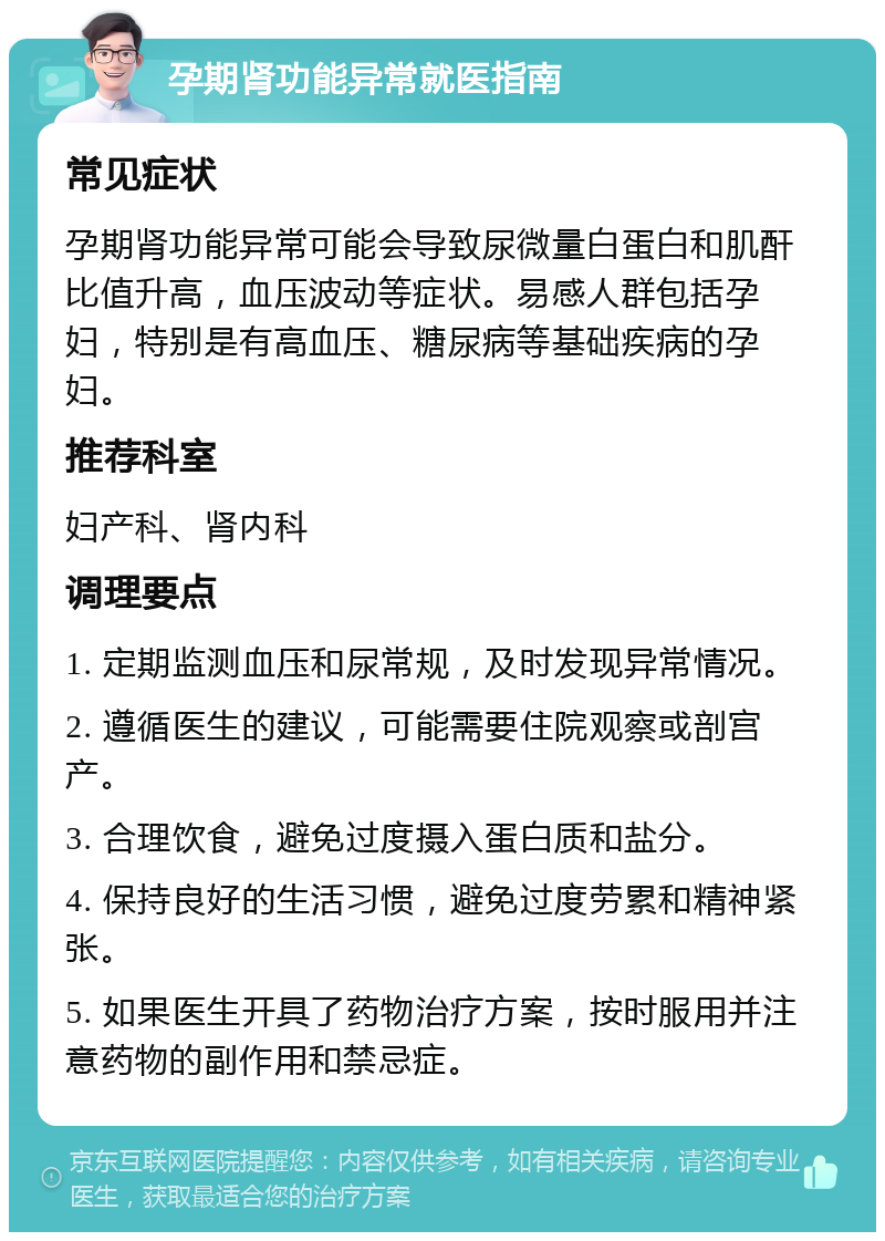 孕期肾功能异常就医指南 常见症状 孕期肾功能异常可能会导致尿微量白蛋白和肌酐比值升高，血压波动等症状。易感人群包括孕妇，特别是有高血压、糖尿病等基础疾病的孕妇。 推荐科室 妇产科、肾内科 调理要点 1. 定期监测血压和尿常规，及时发现异常情况。 2. 遵循医生的建议，可能需要住院观察或剖宫产。 3. 合理饮食，避免过度摄入蛋白质和盐分。 4. 保持良好的生活习惯，避免过度劳累和精神紧张。 5. 如果医生开具了药物治疗方案，按时服用并注意药物的副作用和禁忌症。