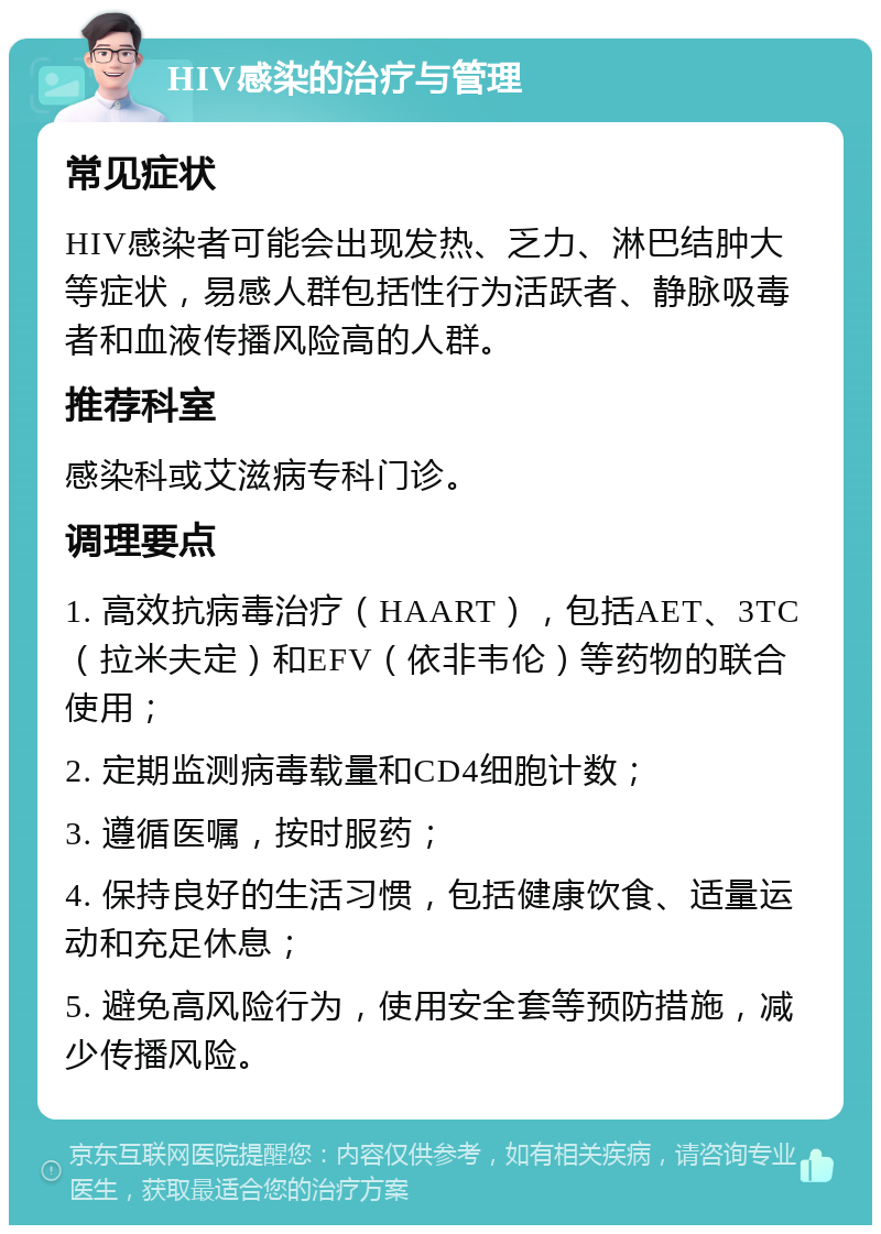 HIV感染的治疗与管理 常见症状 HIV感染者可能会出现发热、乏力、淋巴结肿大等症状，易感人群包括性行为活跃者、静脉吸毒者和血液传播风险高的人群。 推荐科室 感染科或艾滋病专科门诊。 调理要点 1. 高效抗病毒治疗（HAART），包括AET、3TC（拉米夫定）和EFV（依非韦伦）等药物的联合使用； 2. 定期监测病毒载量和CD4细胞计数； 3. 遵循医嘱，按时服药； 4. 保持良好的生活习惯，包括健康饮食、适量运动和充足休息； 5. 避免高风险行为，使用安全套等预防措施，减少传播风险。