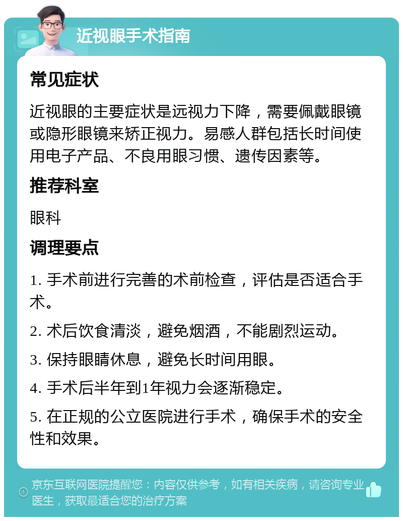 近视眼手术指南 常见症状 近视眼的主要症状是远视力下降，需要佩戴眼镜或隐形眼镜来矫正视力。易感人群包括长时间使用电子产品、不良用眼习惯、遗传因素等。 推荐科室 眼科 调理要点 1. 手术前进行完善的术前检查，评估是否适合手术。 2. 术后饮食清淡，避免烟酒，不能剧烈运动。 3. 保持眼睛休息，避免长时间用眼。 4. 手术后半年到1年视力会逐渐稳定。 5. 在正规的公立医院进行手术，确保手术的安全性和效果。