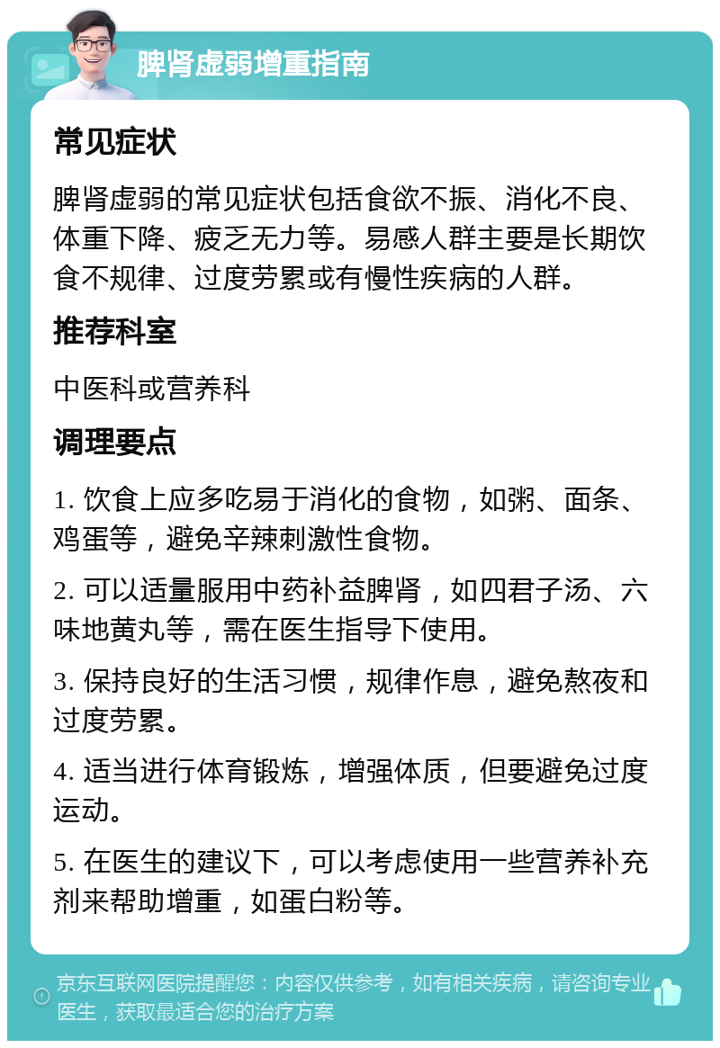 脾肾虚弱增重指南 常见症状 脾肾虚弱的常见症状包括食欲不振、消化不良、体重下降、疲乏无力等。易感人群主要是长期饮食不规律、过度劳累或有慢性疾病的人群。 推荐科室 中医科或营养科 调理要点 1. 饮食上应多吃易于消化的食物，如粥、面条、鸡蛋等，避免辛辣刺激性食物。 2. 可以适量服用中药补益脾肾，如四君子汤、六味地黄丸等，需在医生指导下使用。 3. 保持良好的生活习惯，规律作息，避免熬夜和过度劳累。 4. 适当进行体育锻炼，增强体质，但要避免过度运动。 5. 在医生的建议下，可以考虑使用一些营养补充剂来帮助增重，如蛋白粉等。