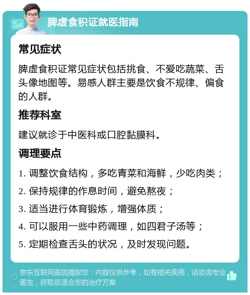 脾虚食积证就医指南 常见症状 脾虚食积证常见症状包括挑食、不爱吃蔬菜、舌头像地图等。易感人群主要是饮食不规律、偏食的人群。 推荐科室 建议就诊于中医科或口腔黏膜科。 调理要点 1. 调整饮食结构，多吃青菜和海鲜，少吃肉类； 2. 保持规律的作息时间，避免熬夜； 3. 适当进行体育锻炼，增强体质； 4. 可以服用一些中药调理，如四君子汤等； 5. 定期检查舌头的状况，及时发现问题。