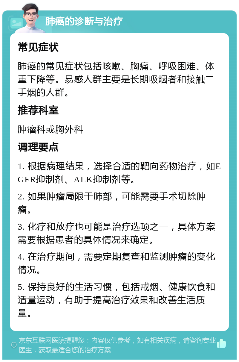 肺癌的诊断与治疗 常见症状 肺癌的常见症状包括咳嗽、胸痛、呼吸困难、体重下降等。易感人群主要是长期吸烟者和接触二手烟的人群。 推荐科室 肿瘤科或胸外科 调理要点 1. 根据病理结果，选择合适的靶向药物治疗，如EGFR抑制剂、ALK抑制剂等。 2. 如果肿瘤局限于肺部，可能需要手术切除肿瘤。 3. 化疗和放疗也可能是治疗选项之一，具体方案需要根据患者的具体情况来确定。 4. 在治疗期间，需要定期复查和监测肿瘤的变化情况。 5. 保持良好的生活习惯，包括戒烟、健康饮食和适量运动，有助于提高治疗效果和改善生活质量。