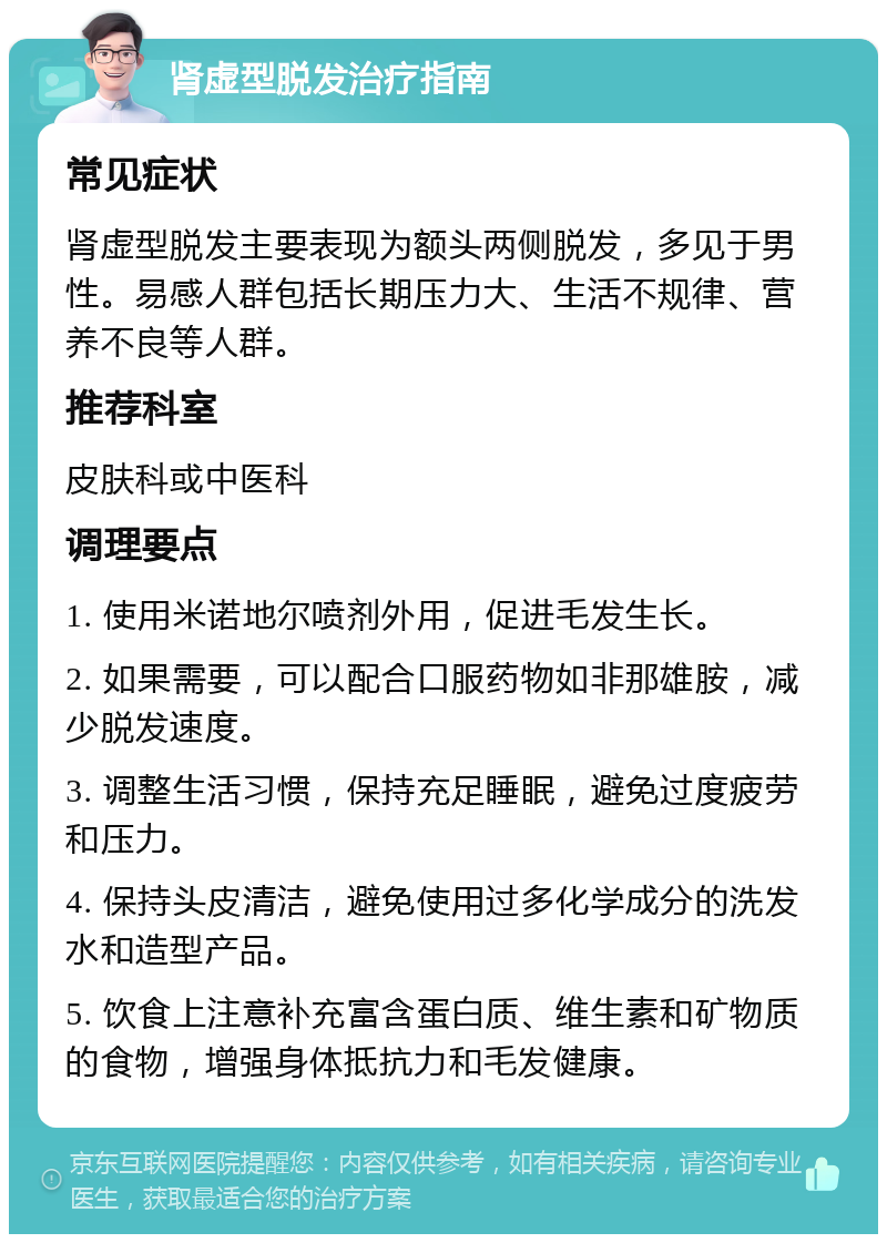 肾虚型脱发治疗指南 常见症状 肾虚型脱发主要表现为额头两侧脱发，多见于男性。易感人群包括长期压力大、生活不规律、营养不良等人群。 推荐科室 皮肤科或中医科 调理要点 1. 使用米诺地尔喷剂外用，促进毛发生长。 2. 如果需要，可以配合口服药物如非那雄胺，减少脱发速度。 3. 调整生活习惯，保持充足睡眠，避免过度疲劳和压力。 4. 保持头皮清洁，避免使用过多化学成分的洗发水和造型产品。 5. 饮食上注意补充富含蛋白质、维生素和矿物质的食物，增强身体抵抗力和毛发健康。