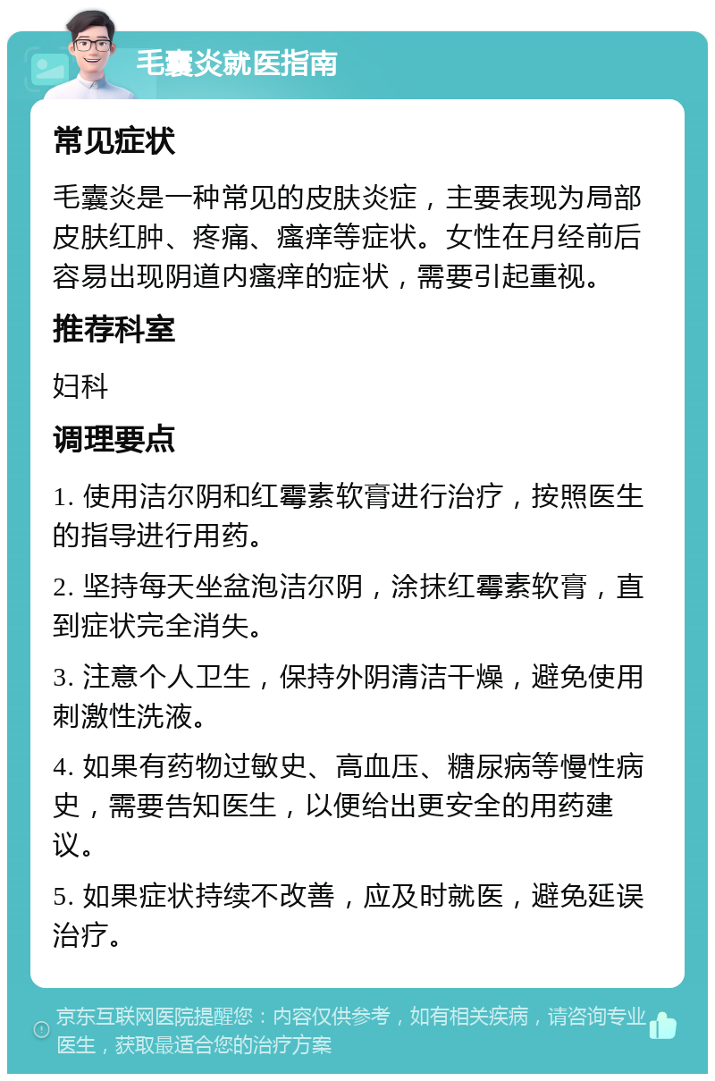 毛囊炎就医指南 常见症状 毛囊炎是一种常见的皮肤炎症，主要表现为局部皮肤红肿、疼痛、瘙痒等症状。女性在月经前后容易出现阴道内瘙痒的症状，需要引起重视。 推荐科室 妇科 调理要点 1. 使用洁尔阴和红霉素软膏进行治疗，按照医生的指导进行用药。 2. 坚持每天坐盆泡洁尔阴，涂抹红霉素软膏，直到症状完全消失。 3. 注意个人卫生，保持外阴清洁干燥，避免使用刺激性洗液。 4. 如果有药物过敏史、高血压、糖尿病等慢性病史，需要告知医生，以便给出更安全的用药建议。 5. 如果症状持续不改善，应及时就医，避免延误治疗。