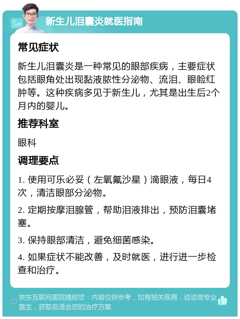 新生儿泪囊炎就医指南 常见症状 新生儿泪囊炎是一种常见的眼部疾病，主要症状包括眼角处出现黏液脓性分泌物、流泪、眼睑红肿等。这种疾病多见于新生儿，尤其是出生后2个月内的婴儿。 推荐科室 眼科 调理要点 1. 使用可乐必妥（左氧氟沙星）滴眼液，每日4次，清洁眼部分泌物。 2. 定期按摩泪腺管，帮助泪液排出，预防泪囊堵塞。 3. 保持眼部清洁，避免细菌感染。 4. 如果症状不能改善，及时就医，进行进一步检查和治疗。