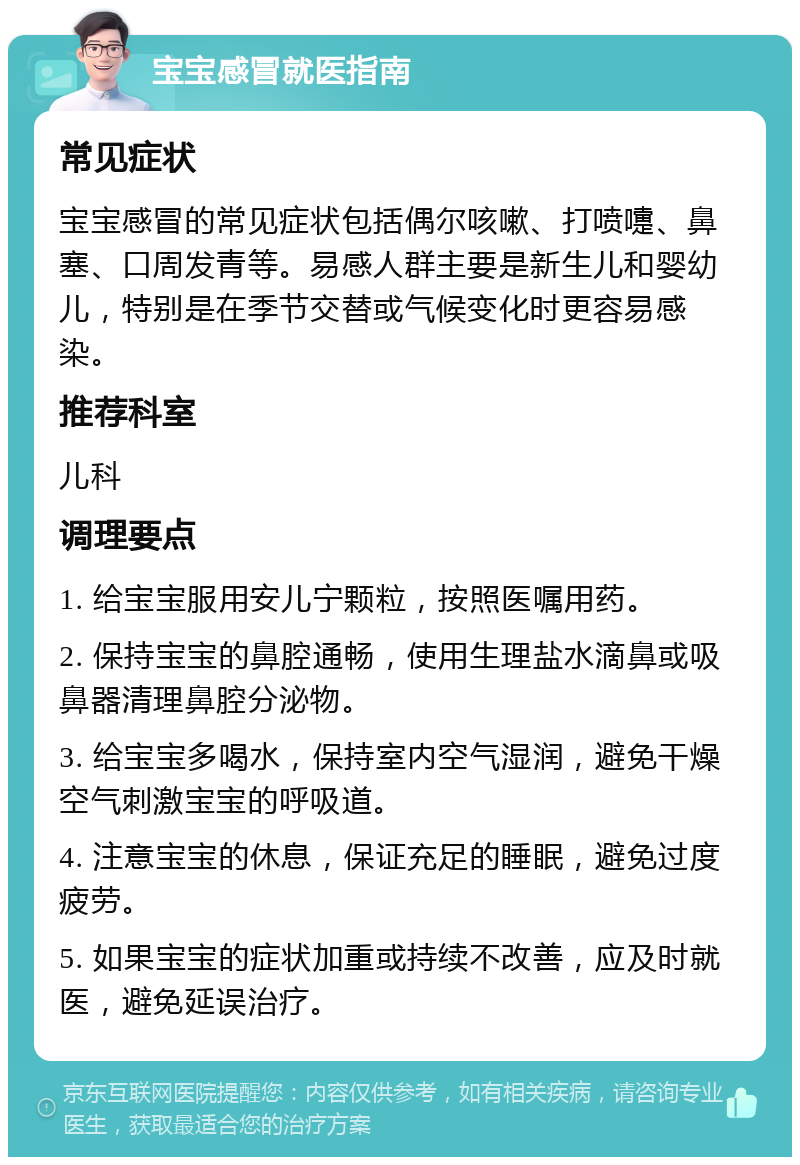 宝宝感冒就医指南 常见症状 宝宝感冒的常见症状包括偶尔咳嗽、打喷嚏、鼻塞、口周发青等。易感人群主要是新生儿和婴幼儿，特别是在季节交替或气候变化时更容易感染。 推荐科室 儿科 调理要点 1. 给宝宝服用安儿宁颗粒，按照医嘱用药。 2. 保持宝宝的鼻腔通畅，使用生理盐水滴鼻或吸鼻器清理鼻腔分泌物。 3. 给宝宝多喝水，保持室内空气湿润，避免干燥空气刺激宝宝的呼吸道。 4. 注意宝宝的休息，保证充足的睡眠，避免过度疲劳。 5. 如果宝宝的症状加重或持续不改善，应及时就医，避免延误治疗。