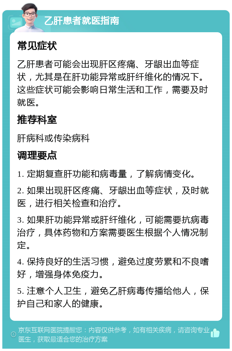 乙肝患者就医指南 常见症状 乙肝患者可能会出现肝区疼痛、牙龈出血等症状，尤其是在肝功能异常或肝纤维化的情况下。这些症状可能会影响日常生活和工作，需要及时就医。 推荐科室 肝病科或传染病科 调理要点 1. 定期复查肝功能和病毒量，了解病情变化。 2. 如果出现肝区疼痛、牙龈出血等症状，及时就医，进行相关检查和治疗。 3. 如果肝功能异常或肝纤维化，可能需要抗病毒治疗，具体药物和方案需要医生根据个人情况制定。 4. 保持良好的生活习惯，避免过度劳累和不良嗜好，增强身体免疫力。 5. 注意个人卫生，避免乙肝病毒传播给他人，保护自己和家人的健康。