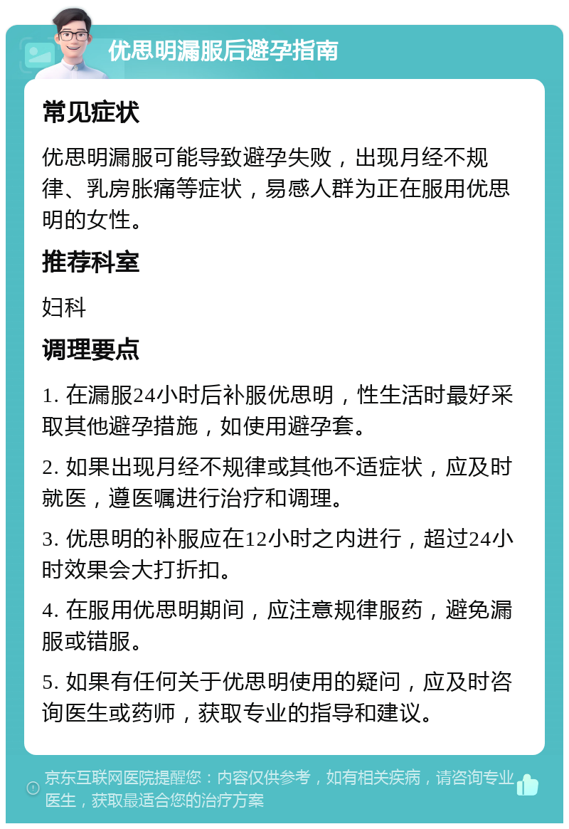 优思明漏服后避孕指南 常见症状 优思明漏服可能导致避孕失败，出现月经不规律、乳房胀痛等症状，易感人群为正在服用优思明的女性。 推荐科室 妇科 调理要点 1. 在漏服24小时后补服优思明，性生活时最好采取其他避孕措施，如使用避孕套。 2. 如果出现月经不规律或其他不适症状，应及时就医，遵医嘱进行治疗和调理。 3. 优思明的补服应在12小时之内进行，超过24小时效果会大打折扣。 4. 在服用优思明期间，应注意规律服药，避免漏服或错服。 5. 如果有任何关于优思明使用的疑问，应及时咨询医生或药师，获取专业的指导和建议。