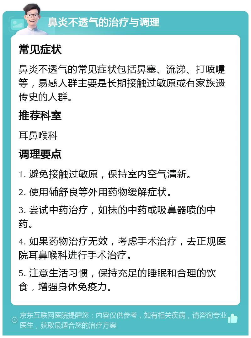 鼻炎不透气的治疗与调理 常见症状 鼻炎不透气的常见症状包括鼻塞、流涕、打喷嚏等，易感人群主要是长期接触过敏原或有家族遗传史的人群。 推荐科室 耳鼻喉科 调理要点 1. 避免接触过敏原，保持室内空气清新。 2. 使用辅舒良等外用药物缓解症状。 3. 尝试中药治疗，如抹的中药或吸鼻器喷的中药。 4. 如果药物治疗无效，考虑手术治疗，去正规医院耳鼻喉科进行手术治疗。 5. 注意生活习惯，保持充足的睡眠和合理的饮食，增强身体免疫力。