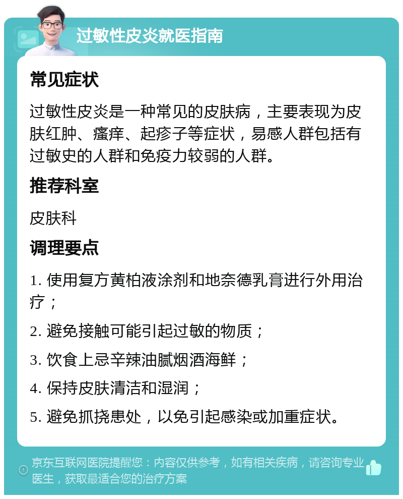 过敏性皮炎就医指南 常见症状 过敏性皮炎是一种常见的皮肤病，主要表现为皮肤红肿、瘙痒、起疹子等症状，易感人群包括有过敏史的人群和免疫力较弱的人群。 推荐科室 皮肤科 调理要点 1. 使用复方黄柏液涂剂和地奈德乳膏进行外用治疗； 2. 避免接触可能引起过敏的物质； 3. 饮食上忌辛辣油腻烟酒海鲜； 4. 保持皮肤清洁和湿润； 5. 避免抓挠患处，以免引起感染或加重症状。