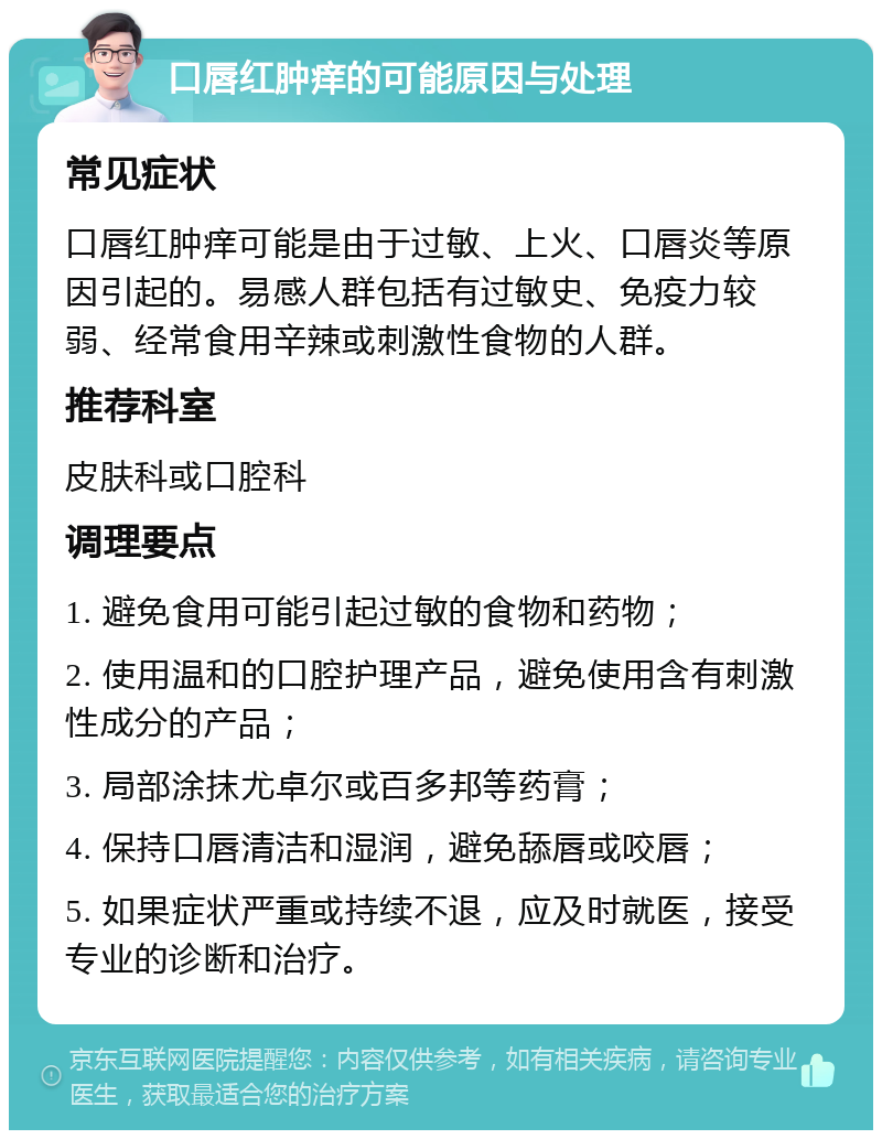 口唇红肿痒的可能原因与处理 常见症状 口唇红肿痒可能是由于过敏、上火、口唇炎等原因引起的。易感人群包括有过敏史、免疫力较弱、经常食用辛辣或刺激性食物的人群。 推荐科室 皮肤科或口腔科 调理要点 1. 避免食用可能引起过敏的食物和药物； 2. 使用温和的口腔护理产品，避免使用含有刺激性成分的产品； 3. 局部涂抹尤卓尔或百多邦等药膏； 4. 保持口唇清洁和湿润，避免舔唇或咬唇； 5. 如果症状严重或持续不退，应及时就医，接受专业的诊断和治疗。