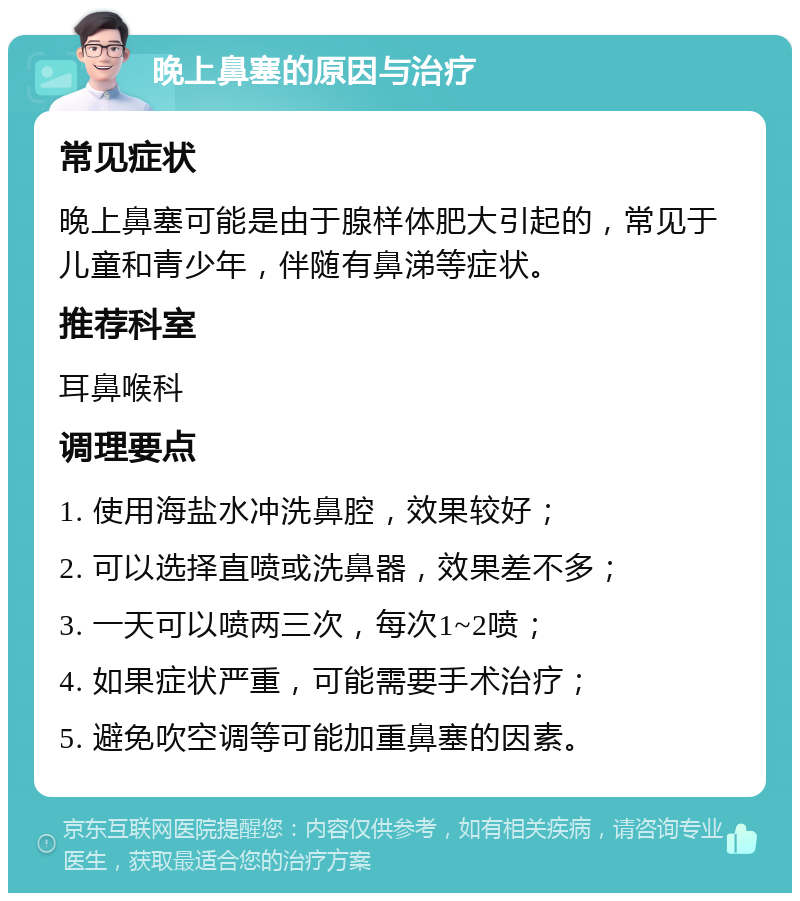 晚上鼻塞的原因与治疗 常见症状 晚上鼻塞可能是由于腺样体肥大引起的，常见于儿童和青少年，伴随有鼻涕等症状。 推荐科室 耳鼻喉科 调理要点 1. 使用海盐水冲洗鼻腔，效果较好； 2. 可以选择直喷或洗鼻器，效果差不多； 3. 一天可以喷两三次，每次1~2喷； 4. 如果症状严重，可能需要手术治疗； 5. 避免吹空调等可能加重鼻塞的因素。