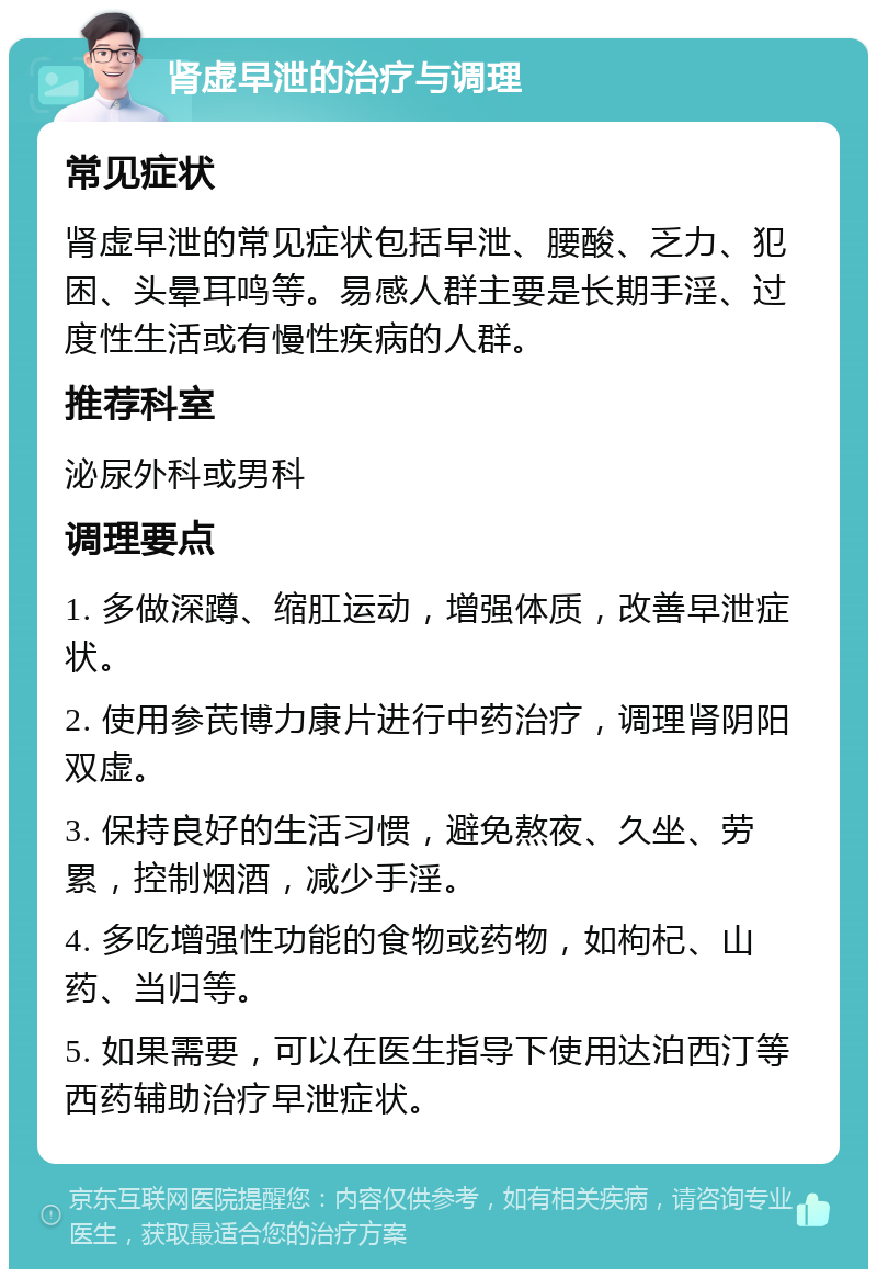 肾虚早泄的治疗与调理 常见症状 肾虚早泄的常见症状包括早泄、腰酸、乏力、犯困、头晕耳鸣等。易感人群主要是长期手淫、过度性生活或有慢性疾病的人群。 推荐科室 泌尿外科或男科 调理要点 1. 多做深蹲、缩肛运动，增强体质，改善早泄症状。 2. 使用参芪博力康片进行中药治疗，调理肾阴阳双虚。 3. 保持良好的生活习惯，避免熬夜、久坐、劳累，控制烟酒，减少手淫。 4. 多吃增强性功能的食物或药物，如枸杞、山药、当归等。 5. 如果需要，可以在医生指导下使用达泊西汀等西药辅助治疗早泄症状。