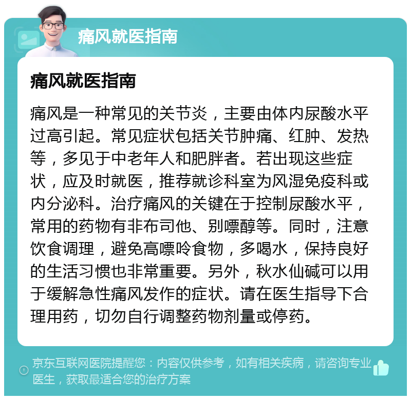 痛风就医指南 痛风就医指南 痛风是一种常见的关节炎，主要由体内尿酸水平过高引起。常见症状包括关节肿痛、红肿、发热等，多见于中老年人和肥胖者。若出现这些症状，应及时就医，推荐就诊科室为风湿免疫科或内分泌科。治疗痛风的关键在于控制尿酸水平，常用的药物有非布司他、别嘌醇等。同时，注意饮食调理，避免高嘌呤食物，多喝水，保持良好的生活习惯也非常重要。另外，秋水仙碱可以用于缓解急性痛风发作的症状。请在医生指导下合理用药，切勿自行调整药物剂量或停药。