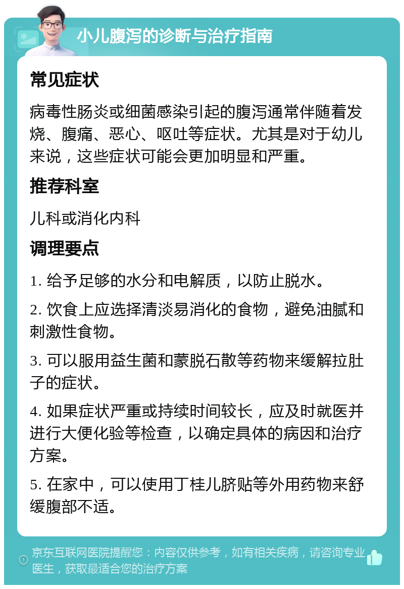 小儿腹泻的诊断与治疗指南 常见症状 病毒性肠炎或细菌感染引起的腹泻通常伴随着发烧、腹痛、恶心、呕吐等症状。尤其是对于幼儿来说，这些症状可能会更加明显和严重。 推荐科室 儿科或消化内科 调理要点 1. 给予足够的水分和电解质，以防止脱水。 2. 饮食上应选择清淡易消化的食物，避免油腻和刺激性食物。 3. 可以服用益生菌和蒙脱石散等药物来缓解拉肚子的症状。 4. 如果症状严重或持续时间较长，应及时就医并进行大便化验等检查，以确定具体的病因和治疗方案。 5. 在家中，可以使用丁桂儿脐贴等外用药物来舒缓腹部不适。