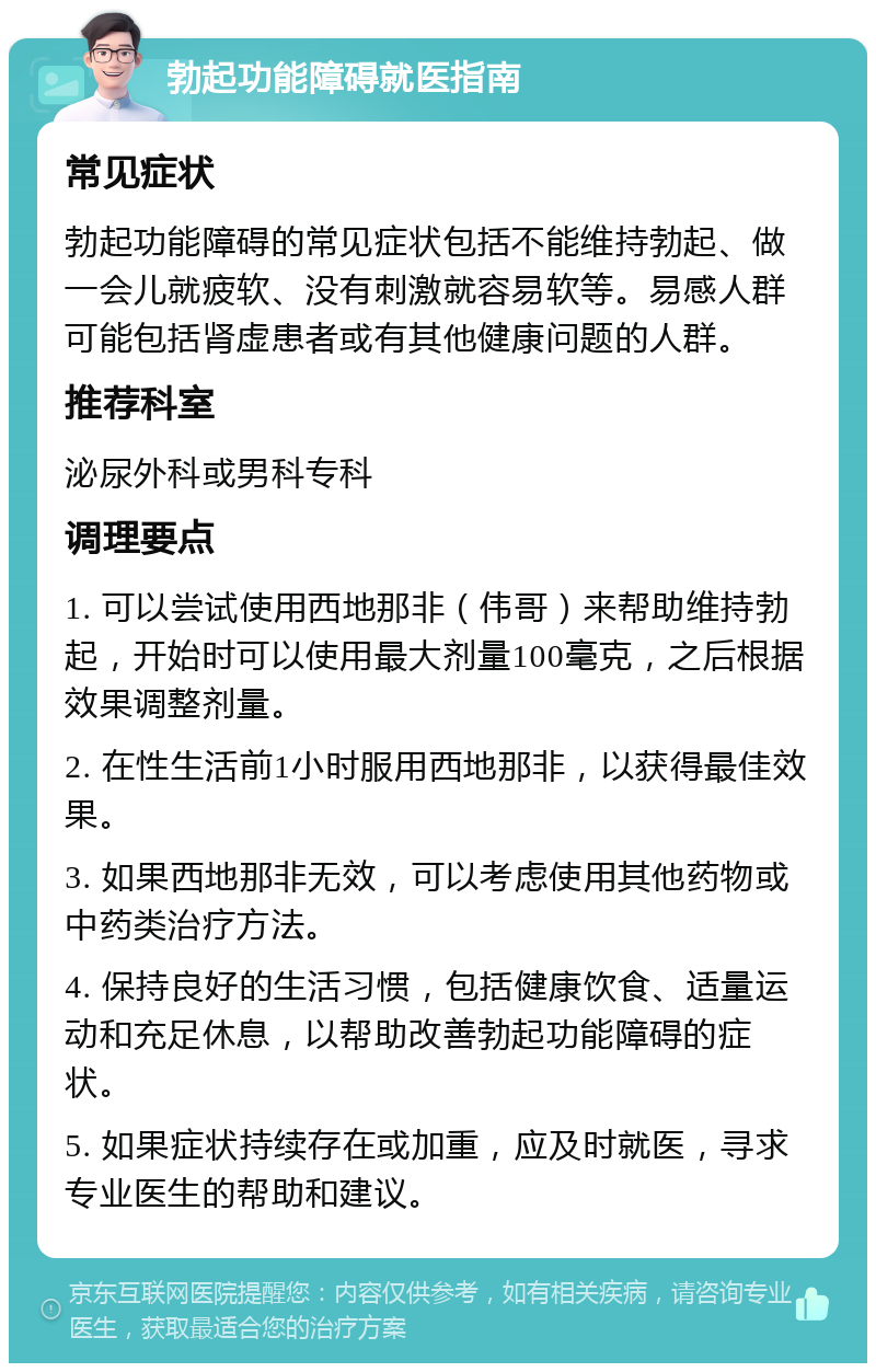 勃起功能障碍就医指南 常见症状 勃起功能障碍的常见症状包括不能维持勃起、做一会儿就疲软、没有刺激就容易软等。易感人群可能包括肾虚患者或有其他健康问题的人群。 推荐科室 泌尿外科或男科专科 调理要点 1. 可以尝试使用西地那非（伟哥）来帮助维持勃起，开始时可以使用最大剂量100毫克，之后根据效果调整剂量。 2. 在性生活前1小时服用西地那非，以获得最佳效果。 3. 如果西地那非无效，可以考虑使用其他药物或中药类治疗方法。 4. 保持良好的生活习惯，包括健康饮食、适量运动和充足休息，以帮助改善勃起功能障碍的症状。 5. 如果症状持续存在或加重，应及时就医，寻求专业医生的帮助和建议。