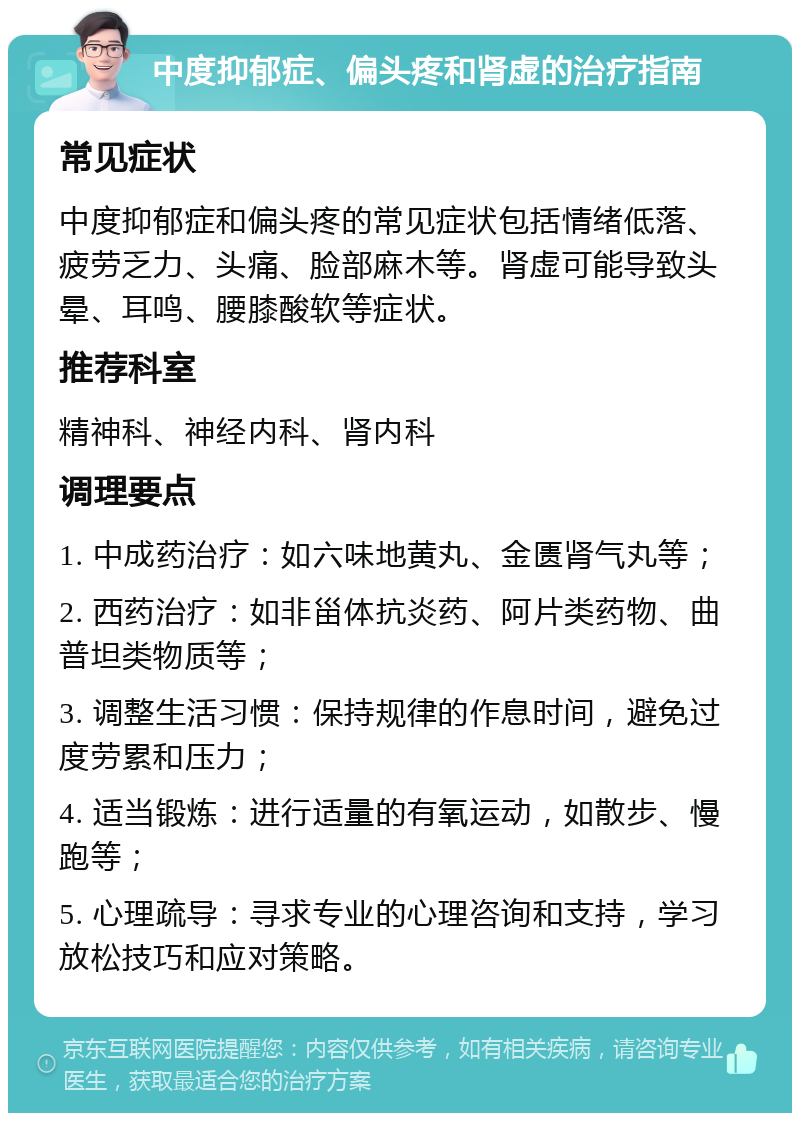 中度抑郁症、偏头疼和肾虚的治疗指南 常见症状 中度抑郁症和偏头疼的常见症状包括情绪低落、疲劳乏力、头痛、脸部麻木等。肾虚可能导致头晕、耳鸣、腰膝酸软等症状。 推荐科室 精神科、神经内科、肾内科 调理要点 1. 中成药治疗：如六味地黄丸、金匮肾气丸等； 2. 西药治疗：如非甾体抗炎药、阿片类药物、曲普坦类物质等； 3. 调整生活习惯：保持规律的作息时间，避免过度劳累和压力； 4. 适当锻炼：进行适量的有氧运动，如散步、慢跑等； 5. 心理疏导：寻求专业的心理咨询和支持，学习放松技巧和应对策略。