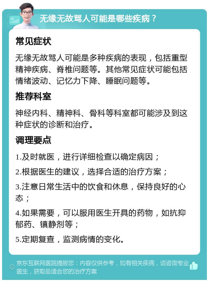 无缘无故骂人可能是哪些疾病？ 常见症状 无缘无故骂人可能是多种疾病的表现，包括重型精神疾病、脊椎问题等。其他常见症状可能包括情绪波动、记忆力下降、睡眠问题等。 推荐科室 神经内科、精神科、骨科等科室都可能涉及到这种症状的诊断和治疗。 调理要点 1.及时就医，进行详细检查以确定病因； 2.根据医生的建议，选择合适的治疗方案； 3.注意日常生活中的饮食和休息，保持良好的心态； 4.如果需要，可以服用医生开具的药物，如抗抑郁药、镇静剂等； 5.定期复查，监测病情的变化。