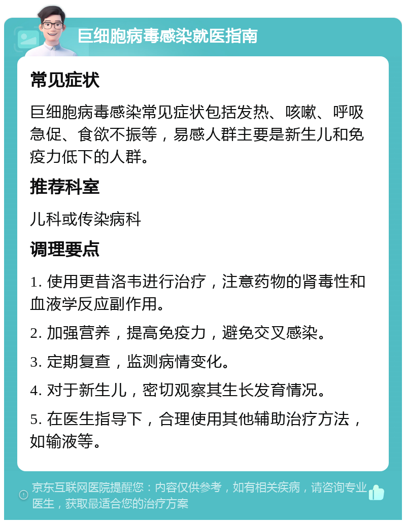 巨细胞病毒感染就医指南 常见症状 巨细胞病毒感染常见症状包括发热、咳嗽、呼吸急促、食欲不振等，易感人群主要是新生儿和免疫力低下的人群。 推荐科室 儿科或传染病科 调理要点 1. 使用更昔洛韦进行治疗，注意药物的肾毒性和血液学反应副作用。 2. 加强营养，提高免疫力，避免交叉感染。 3. 定期复查，监测病情变化。 4. 对于新生儿，密切观察其生长发育情况。 5. 在医生指导下，合理使用其他辅助治疗方法，如输液等。