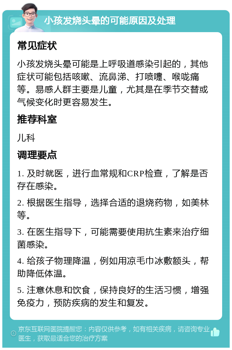 小孩发烧头晕的可能原因及处理 常见症状 小孩发烧头晕可能是上呼吸道感染引起的，其他症状可能包括咳嗽、流鼻涕、打喷嚏、喉咙痛等。易感人群主要是儿童，尤其是在季节交替或气候变化时更容易发生。 推荐科室 儿科 调理要点 1. 及时就医，进行血常规和CRP检查，了解是否存在感染。 2. 根据医生指导，选择合适的退烧药物，如美林等。 3. 在医生指导下，可能需要使用抗生素来治疗细菌感染。 4. 给孩子物理降温，例如用凉毛巾冰敷额头，帮助降低体温。 5. 注意休息和饮食，保持良好的生活习惯，增强免疫力，预防疾病的发生和复发。