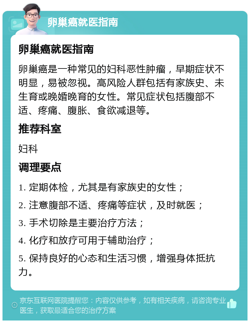 卵巢癌就医指南 卵巢癌就医指南 卵巢癌是一种常见的妇科恶性肿瘤，早期症状不明显，易被忽视。高风险人群包括有家族史、未生育或晚婚晚育的女性。常见症状包括腹部不适、疼痛、腹胀、食欲减退等。 推荐科室 妇科 调理要点 1. 定期体检，尤其是有家族史的女性； 2. 注意腹部不适、疼痛等症状，及时就医； 3. 手术切除是主要治疗方法； 4. 化疗和放疗可用于辅助治疗； 5. 保持良好的心态和生活习惯，增强身体抵抗力。