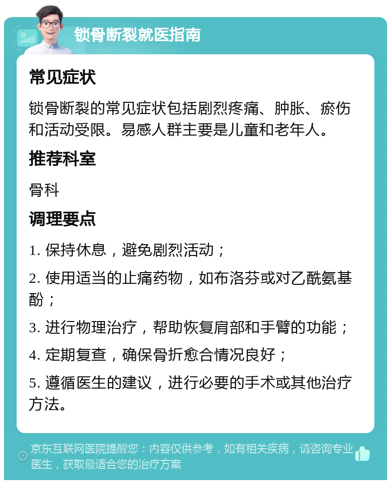 锁骨断裂就医指南 常见症状 锁骨断裂的常见症状包括剧烈疼痛、肿胀、瘀伤和活动受限。易感人群主要是儿童和老年人。 推荐科室 骨科 调理要点 1. 保持休息，避免剧烈活动； 2. 使用适当的止痛药物，如布洛芬或对乙酰氨基酚； 3. 进行物理治疗，帮助恢复肩部和手臂的功能； 4. 定期复查，确保骨折愈合情况良好； 5. 遵循医生的建议，进行必要的手术或其他治疗方法。