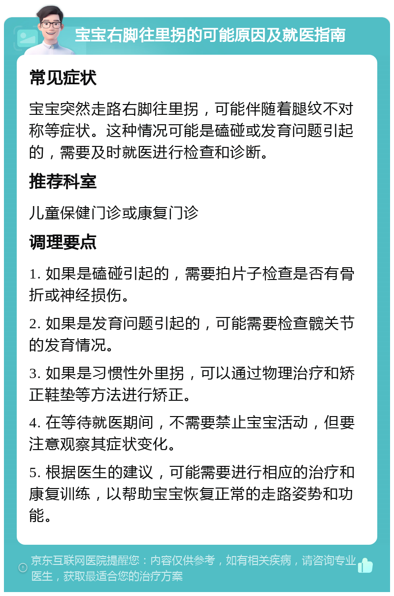 宝宝右脚往里拐的可能原因及就医指南 常见症状 宝宝突然走路右脚往里拐，可能伴随着腿纹不对称等症状。这种情况可能是磕碰或发育问题引起的，需要及时就医进行检查和诊断。 推荐科室 儿童保健门诊或康复门诊 调理要点 1. 如果是磕碰引起的，需要拍片子检查是否有骨折或神经损伤。 2. 如果是发育问题引起的，可能需要检查髋关节的发育情况。 3. 如果是习惯性外里拐，可以通过物理治疗和矫正鞋垫等方法进行矫正。 4. 在等待就医期间，不需要禁止宝宝活动，但要注意观察其症状变化。 5. 根据医生的建议，可能需要进行相应的治疗和康复训练，以帮助宝宝恢复正常的走路姿势和功能。