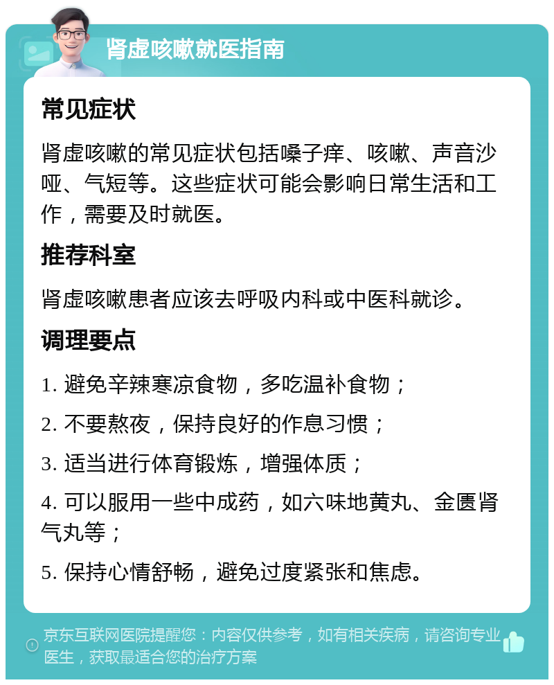 肾虚咳嗽就医指南 常见症状 肾虚咳嗽的常见症状包括嗓子痒、咳嗽、声音沙哑、气短等。这些症状可能会影响日常生活和工作，需要及时就医。 推荐科室 肾虚咳嗽患者应该去呼吸内科或中医科就诊。 调理要点 1. 避免辛辣寒凉食物，多吃温补食物； 2. 不要熬夜，保持良好的作息习惯； 3. 适当进行体育锻炼，增强体质； 4. 可以服用一些中成药，如六味地黄丸、金匮肾气丸等； 5. 保持心情舒畅，避免过度紧张和焦虑。