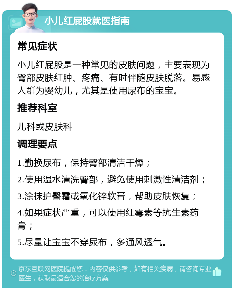 小儿红屁股就医指南 常见症状 小儿红屁股是一种常见的皮肤问题，主要表现为臀部皮肤红肿、疼痛、有时伴随皮肤脱落。易感人群为婴幼儿，尤其是使用尿布的宝宝。 推荐科室 儿科或皮肤科 调理要点 1.勤换尿布，保持臀部清洁干燥； 2.使用温水清洗臀部，避免使用刺激性清洁剂； 3.涂抹护臀霜或氧化锌软膏，帮助皮肤恢复； 4.如果症状严重，可以使用红霉素等抗生素药膏； 5.尽量让宝宝不穿尿布，多通风透气。