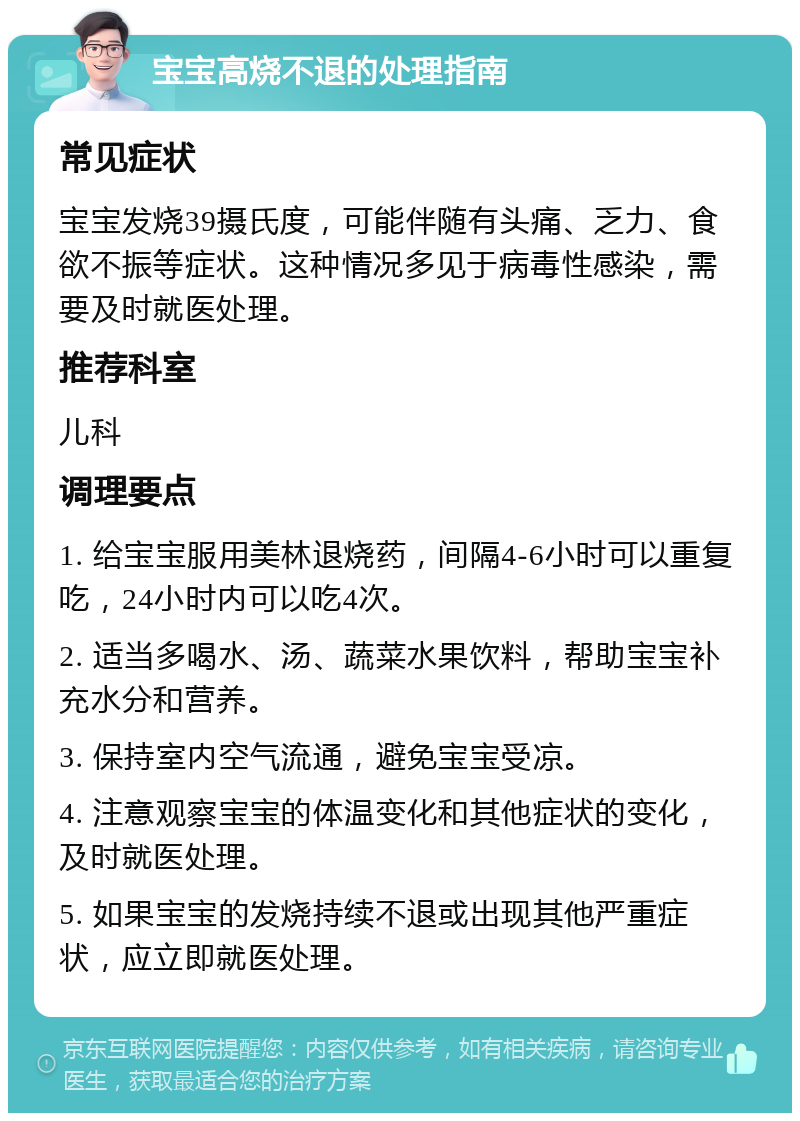 宝宝高烧不退的处理指南 常见症状 宝宝发烧39摄氏度，可能伴随有头痛、乏力、食欲不振等症状。这种情况多见于病毒性感染，需要及时就医处理。 推荐科室 儿科 调理要点 1. 给宝宝服用美林退烧药，间隔4-6小时可以重复吃，24小时内可以吃4次。 2. 适当多喝水、汤、蔬菜水果饮料，帮助宝宝补充水分和营养。 3. 保持室内空气流通，避免宝宝受凉。 4. 注意观察宝宝的体温变化和其他症状的变化，及时就医处理。 5. 如果宝宝的发烧持续不退或出现其他严重症状，应立即就医处理。