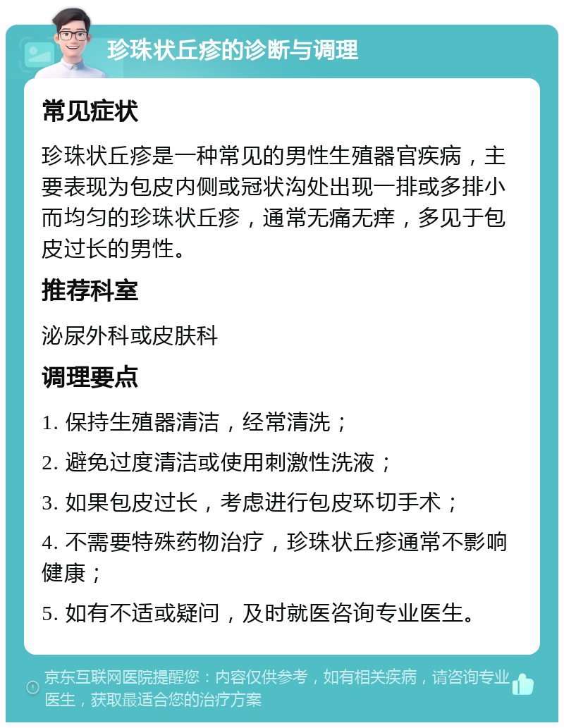 珍珠状丘疹的诊断与调理 常见症状 珍珠状丘疹是一种常见的男性生殖器官疾病，主要表现为包皮内侧或冠状沟处出现一排或多排小而均匀的珍珠状丘疹，通常无痛无痒，多见于包皮过长的男性。 推荐科室 泌尿外科或皮肤科 调理要点 1. 保持生殖器清洁，经常清洗； 2. 避免过度清洁或使用刺激性洗液； 3. 如果包皮过长，考虑进行包皮环切手术； 4. 不需要特殊药物治疗，珍珠状丘疹通常不影响健康； 5. 如有不适或疑问，及时就医咨询专业医生。