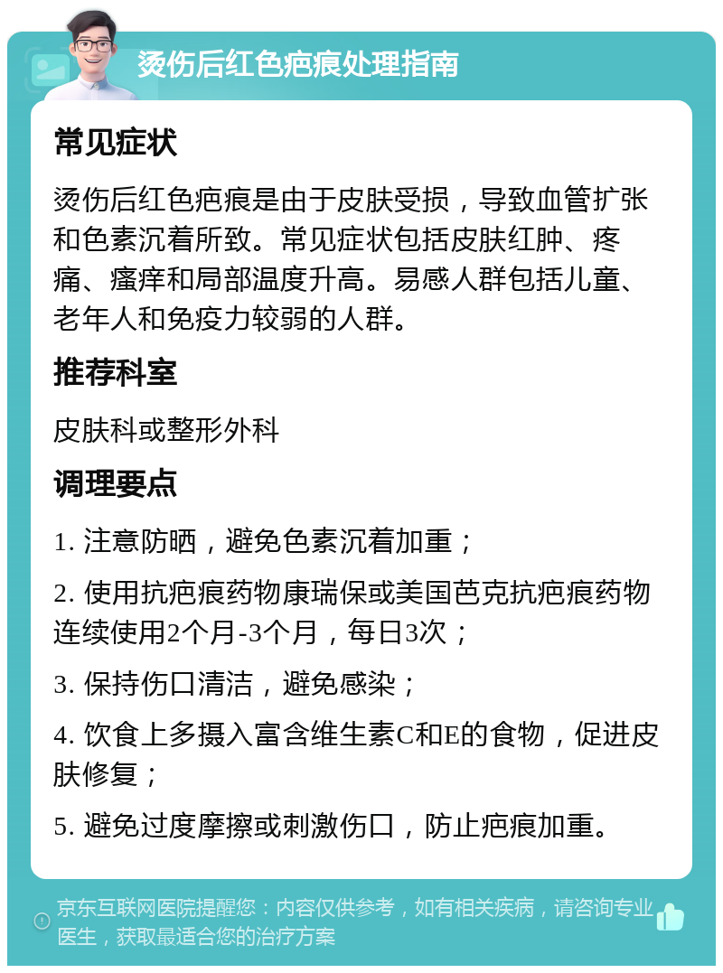 烫伤后红色疤痕处理指南 常见症状 烫伤后红色疤痕是由于皮肤受损，导致血管扩张和色素沉着所致。常见症状包括皮肤红肿、疼痛、瘙痒和局部温度升高。易感人群包括儿童、老年人和免疫力较弱的人群。 推荐科室 皮肤科或整形外科 调理要点 1. 注意防晒，避免色素沉着加重； 2. 使用抗疤痕药物康瑞保或美国芭克抗疤痕药物连续使用2个月-3个月，每日3次； 3. 保持伤口清洁，避免感染； 4. 饮食上多摄入富含维生素C和E的食物，促进皮肤修复； 5. 避免过度摩擦或刺激伤口，防止疤痕加重。