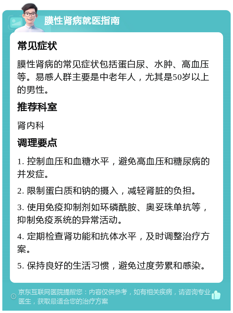 膜性肾病就医指南 常见症状 膜性肾病的常见症状包括蛋白尿、水肿、高血压等。易感人群主要是中老年人，尤其是50岁以上的男性。 推荐科室 肾内科 调理要点 1. 控制血压和血糖水平，避免高血压和糖尿病的并发症。 2. 限制蛋白质和钠的摄入，减轻肾脏的负担。 3. 使用免疫抑制剂如环磷酰胺、奥妥珠单抗等，抑制免疫系统的异常活动。 4. 定期检查肾功能和抗体水平，及时调整治疗方案。 5. 保持良好的生活习惯，避免过度劳累和感染。