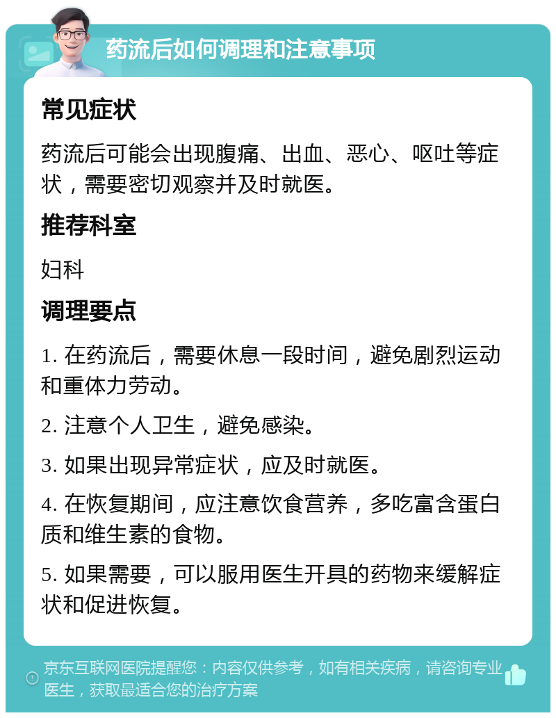 药流后如何调理和注意事项 常见症状 药流后可能会出现腹痛、出血、恶心、呕吐等症状，需要密切观察并及时就医。 推荐科室 妇科 调理要点 1. 在药流后，需要休息一段时间，避免剧烈运动和重体力劳动。 2. 注意个人卫生，避免感染。 3. 如果出现异常症状，应及时就医。 4. 在恢复期间，应注意饮食营养，多吃富含蛋白质和维生素的食物。 5. 如果需要，可以服用医生开具的药物来缓解症状和促进恢复。