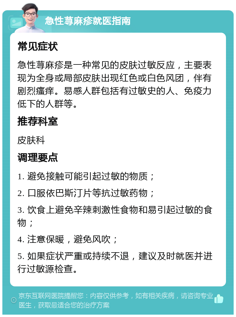 急性荨麻疹就医指南 常见症状 急性荨麻疹是一种常见的皮肤过敏反应，主要表现为全身或局部皮肤出现红色或白色风团，伴有剧烈瘙痒。易感人群包括有过敏史的人、免疫力低下的人群等。 推荐科室 皮肤科 调理要点 1. 避免接触可能引起过敏的物质； 2. 口服依巴斯汀片等抗过敏药物； 3. 饮食上避免辛辣刺激性食物和易引起过敏的食物； 4. 注意保暖，避免风吹； 5. 如果症状严重或持续不退，建议及时就医并进行过敏源检查。