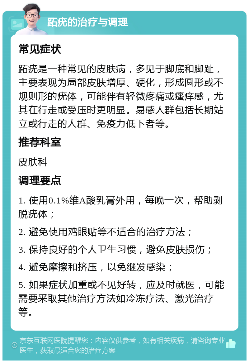 跖疣的治疗与调理 常见症状 跖疣是一种常见的皮肤病，多见于脚底和脚趾，主要表现为局部皮肤增厚、硬化，形成圆形或不规则形的疣体，可能伴有轻微疼痛或瘙痒感，尤其在行走或受压时更明显。易感人群包括长期站立或行走的人群、免疫力低下者等。 推荐科室 皮肤科 调理要点 1. 使用0.1%维A酸乳膏外用，每晚一次，帮助剥脱疣体； 2. 避免使用鸡眼贴等不适合的治疗方法； 3. 保持良好的个人卫生习惯，避免皮肤损伤； 4. 避免摩擦和挤压，以免继发感染； 5. 如果症状加重或不见好转，应及时就医，可能需要采取其他治疗方法如冷冻疗法、激光治疗等。