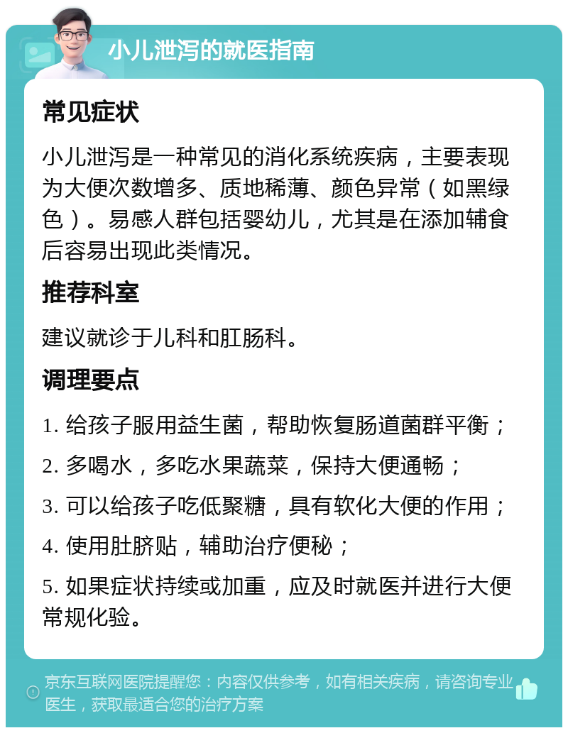 小儿泄泻的就医指南 常见症状 小儿泄泻是一种常见的消化系统疾病，主要表现为大便次数增多、质地稀薄、颜色异常（如黑绿色）。易感人群包括婴幼儿，尤其是在添加辅食后容易出现此类情况。 推荐科室 建议就诊于儿科和肛肠科。 调理要点 1. 给孩子服用益生菌，帮助恢复肠道菌群平衡； 2. 多喝水，多吃水果蔬菜，保持大便通畅； 3. 可以给孩子吃低聚糖，具有软化大便的作用； 4. 使用肚脐贴，辅助治疗便秘； 5. 如果症状持续或加重，应及时就医并进行大便常规化验。