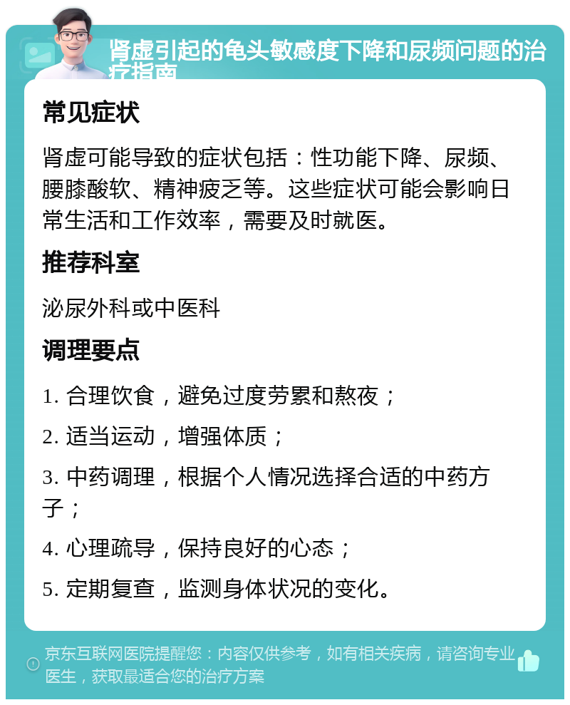 肾虚引起的龟头敏感度下降和尿频问题的治疗指南 常见症状 肾虚可能导致的症状包括：性功能下降、尿频、腰膝酸软、精神疲乏等。这些症状可能会影响日常生活和工作效率，需要及时就医。 推荐科室 泌尿外科或中医科 调理要点 1. 合理饮食，避免过度劳累和熬夜； 2. 适当运动，增强体质； 3. 中药调理，根据个人情况选择合适的中药方子； 4. 心理疏导，保持良好的心态； 5. 定期复查，监测身体状况的变化。