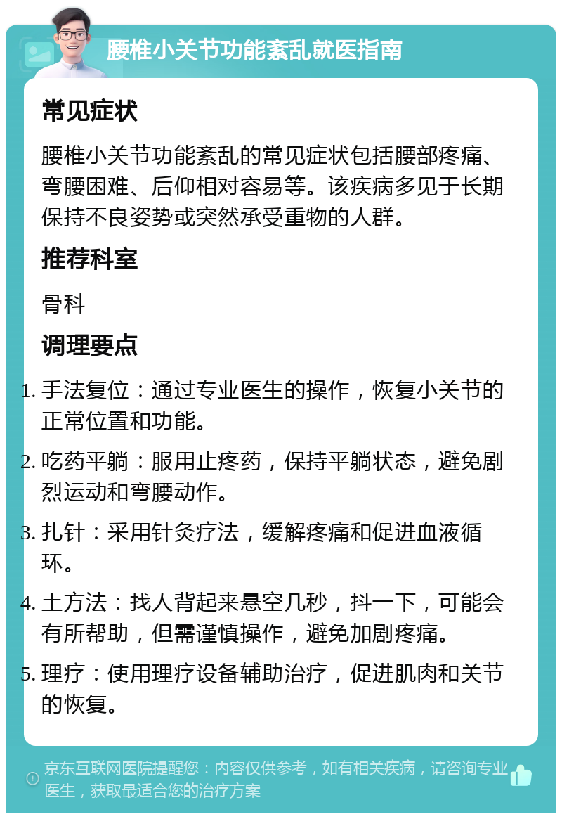 腰椎小关节功能紊乱就医指南 常见症状 腰椎小关节功能紊乱的常见症状包括腰部疼痛、弯腰困难、后仰相对容易等。该疾病多见于长期保持不良姿势或突然承受重物的人群。 推荐科室 骨科 调理要点 手法复位：通过专业医生的操作，恢复小关节的正常位置和功能。 吃药平躺：服用止疼药，保持平躺状态，避免剧烈运动和弯腰动作。 扎针：采用针灸疗法，缓解疼痛和促进血液循环。 土方法：找人背起来悬空几秒，抖一下，可能会有所帮助，但需谨慎操作，避免加剧疼痛。 理疗：使用理疗设备辅助治疗，促进肌肉和关节的恢复。