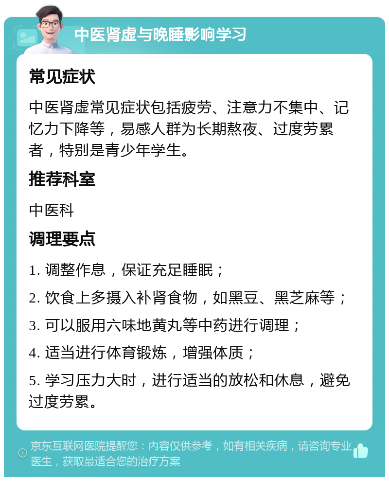 中医肾虚与晚睡影响学习 常见症状 中医肾虚常见症状包括疲劳、注意力不集中、记忆力下降等，易感人群为长期熬夜、过度劳累者，特别是青少年学生。 推荐科室 中医科 调理要点 1. 调整作息，保证充足睡眠； 2. 饮食上多摄入补肾食物，如黑豆、黑芝麻等； 3. 可以服用六味地黄丸等中药进行调理； 4. 适当进行体育锻炼，增强体质； 5. 学习压力大时，进行适当的放松和休息，避免过度劳累。