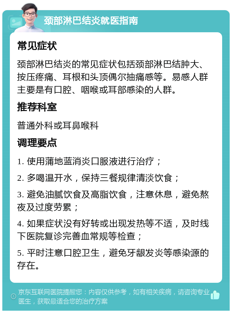 颈部淋巴结炎就医指南 常见症状 颈部淋巴结炎的常见症状包括颈部淋巴结肿大、按压疼痛、耳根和头顶偶尔抽痛感等。易感人群主要是有口腔、咽喉或耳部感染的人群。 推荐科室 普通外科或耳鼻喉科 调理要点 1. 使用蒲地蓝消炎口服液进行治疗； 2. 多喝温开水，保持三餐规律清淡饮食； 3. 避免油腻饮食及高脂饮食，注意休息，避免熬夜及过度劳累； 4. 如果症状没有好转或出现发热等不适，及时线下医院复诊完善血常规等检查； 5. 平时注意口腔卫生，避免牙龈发炎等感染源的存在。