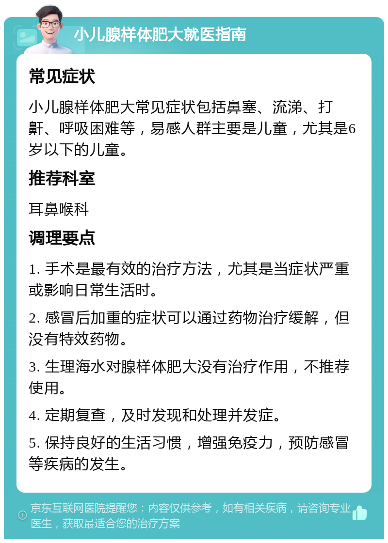 小儿腺样体肥大就医指南 常见症状 小儿腺样体肥大常见症状包括鼻塞、流涕、打鼾、呼吸困难等，易感人群主要是儿童，尤其是6岁以下的儿童。 推荐科室 耳鼻喉科 调理要点 1. 手术是最有效的治疗方法，尤其是当症状严重或影响日常生活时。 2. 感冒后加重的症状可以通过药物治疗缓解，但没有特效药物。 3. 生理海水对腺样体肥大没有治疗作用，不推荐使用。 4. 定期复查，及时发现和处理并发症。 5. 保持良好的生活习惯，增强免疫力，预防感冒等疾病的发生。