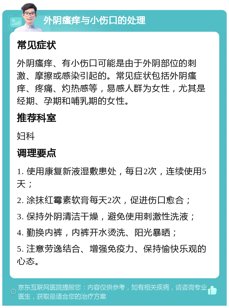 外阴瘙痒与小伤口的处理 常见症状 外阴瘙痒、有小伤口可能是由于外阴部位的刺激、摩擦或感染引起的。常见症状包括外阴瘙痒、疼痛、灼热感等，易感人群为女性，尤其是经期、孕期和哺乳期的女性。 推荐科室 妇科 调理要点 1. 使用康复新液湿敷患处，每日2次，连续使用5天； 2. 涂抹红霉素软膏每天2次，促进伤口愈合； 3. 保持外阴清洁干燥，避免使用刺激性洗液； 4. 勤换内裤，内裤开水烫洗、阳光暴晒； 5. 注意劳逸结合、增强免疫力、保持愉快乐观的心态。