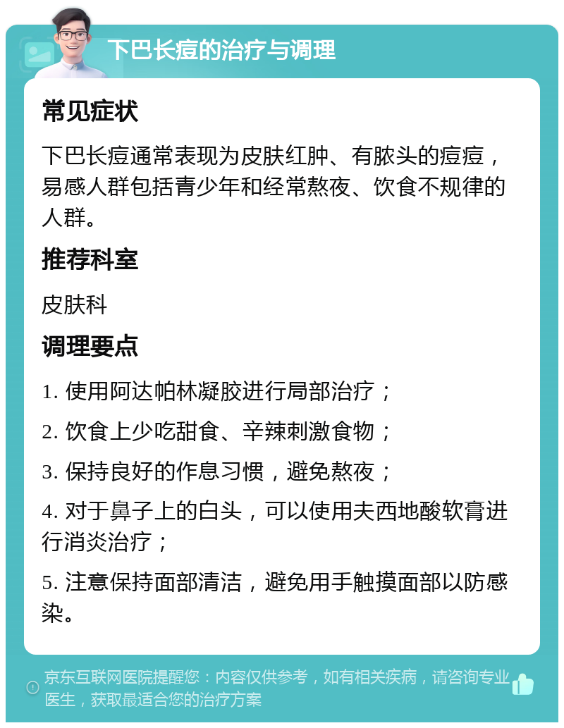 下巴长痘的治疗与调理 常见症状 下巴长痘通常表现为皮肤红肿、有脓头的痘痘，易感人群包括青少年和经常熬夜、饮食不规律的人群。 推荐科室 皮肤科 调理要点 1. 使用阿达帕林凝胶进行局部治疗； 2. 饮食上少吃甜食、辛辣刺激食物； 3. 保持良好的作息习惯，避免熬夜； 4. 对于鼻子上的白头，可以使用夫西地酸软膏进行消炎治疗； 5. 注意保持面部清洁，避免用手触摸面部以防感染。